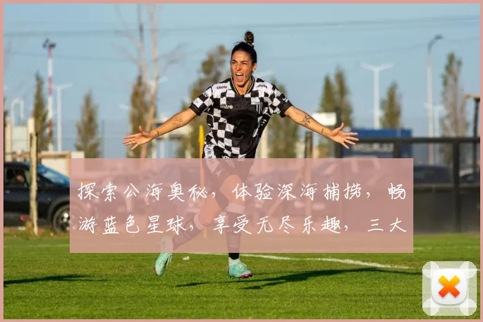 探索公海奥秘，体验深海捕捞，畅游蓝色星球，享受无尽乐趣，三大航程等你来