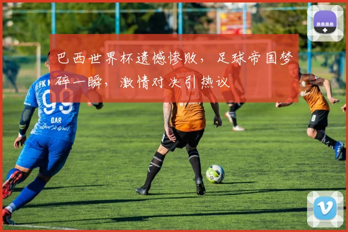 巴西世界杯遗憾惨败，足球帝国梦碎一瞬，激情对决引热议