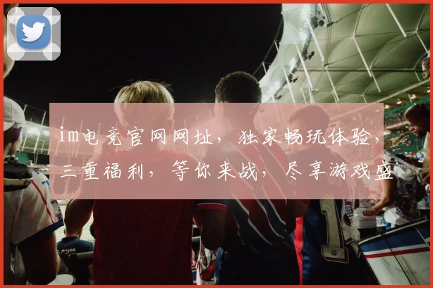 im电竞官网网址，独家畅玩体验，三重福利，等你来战，尽享游戏盛宴